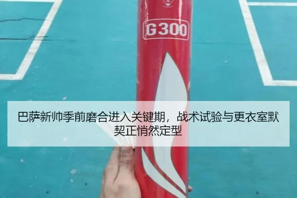 巴萨新帅季前磨合进入关键期，战术试验与更衣室默契正悄然定型 | feifanyule