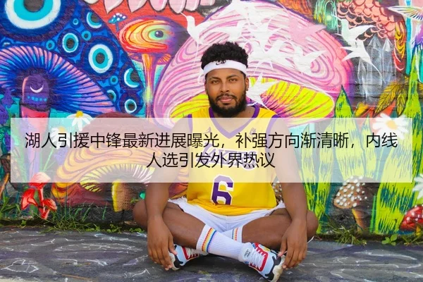 湖人引援中锋最新进展曝光，补强方向渐清晰，内线人选引发外界热议 | feifanyule